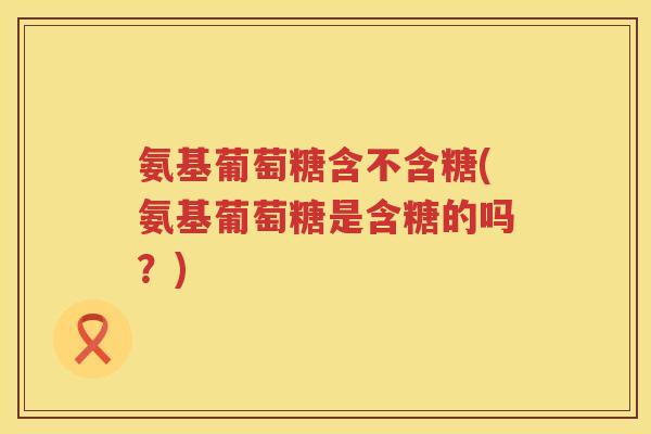 氨基葡萄糖含不含糖(氨基葡萄糖是含糖的吗?) 氨基葡萄糖含不含糖(氨基葡萄糖是含糖的吗?)