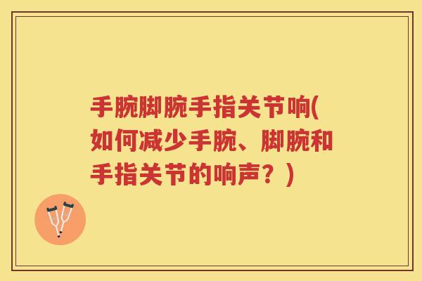 手腕脚腕手指关节响(如何减少手腕、脚腕和手指关节的响声？)