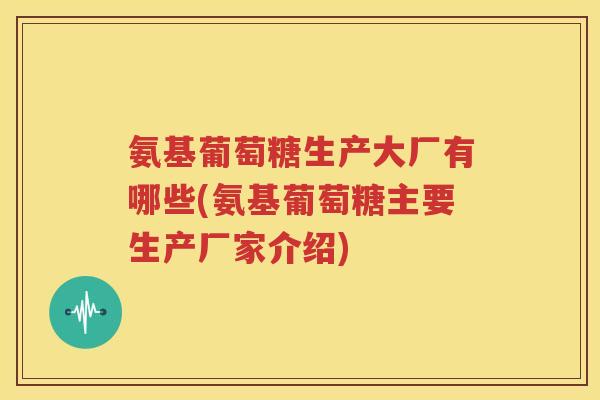 氨基葡萄糖生产大厂有哪些(氨基葡萄糖主要生产厂家介绍)