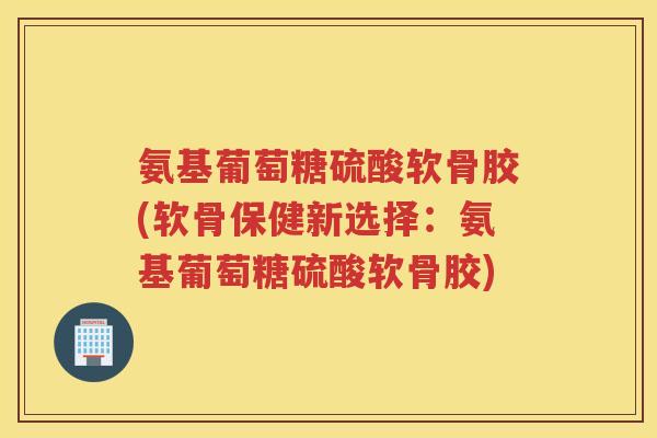 氨基葡萄糖硫酸软骨胶(软骨保健新选择：氨基葡萄糖硫酸软骨胶)