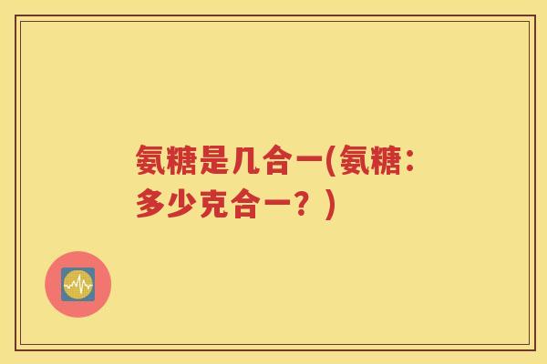 氨糖是几合一(氨糖:多少克合一?) 氨糖是几合一(氨糖:多少克合一?)