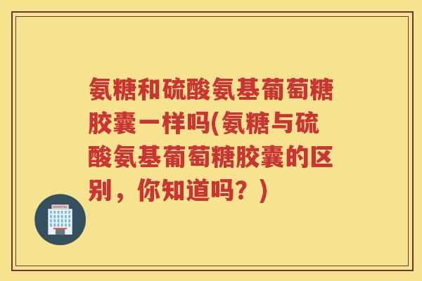 氨糖和硫酸氨基葡萄糖胶囊一样吗(氨糖与硫酸氨基葡萄糖胶囊的区别,你知道吗?) 氨糖和硫酸氨基葡萄糖胶囊一样吗(氨糖与硫酸氨基葡萄糖胶囊的区别,你知道吗?)