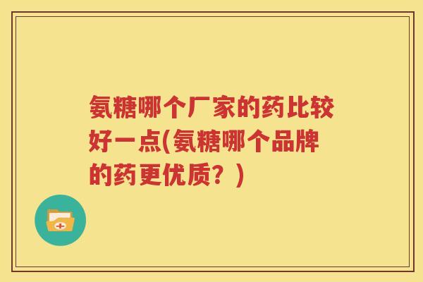 氨糖哪个厂家的药比较好一点(氨糖哪个品牌的药更优质？)