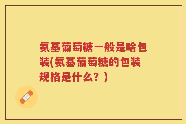 氨基葡萄糖一般是啥包装(氨基葡萄糖的包装规格是什么?) 氨基葡萄糖一般是啥包装(氨基葡萄糖的包装规格是什么?)
