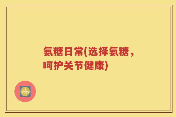 氨糖日常(选择氨糖，呵护关节健康)
