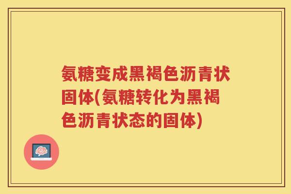 氨糖变成黑褐色沥青状固体(氨糖转化为黑褐色沥青状态的固体) 氨糖变成黑褐色沥青状固体(氨糖转化为黑褐色沥青状态的固体)
