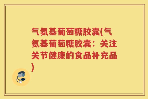气氨基葡萄糖胶囊(气氨基葡萄糖胶囊:关注关节健康的食品补充品) 气氨基葡萄糖胶囊(气氨基葡萄糖胶囊:关注关节健康的食品补充品)