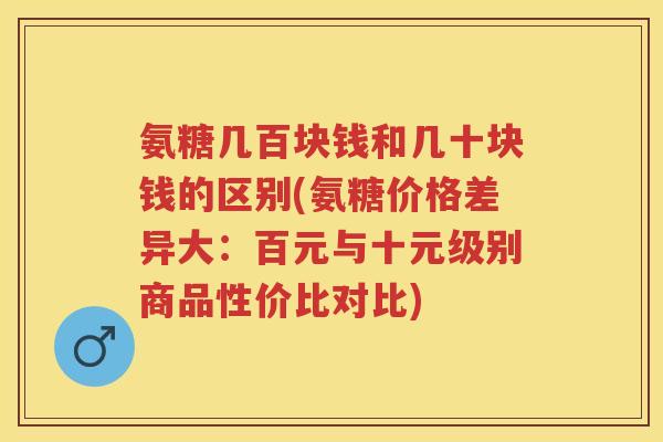 氨糖几百块钱和几十块钱的区别(氨糖价格差异大:百元与十元级别商品性价比对比) 氨糖几百块钱和几十块钱的区别(氨糖价格差异大:百元与十元级别商品性价比对比)