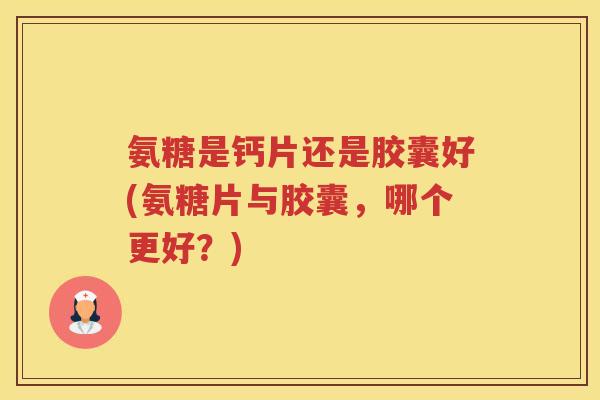 氨糖是钙片还是胶囊好(氨糖片与胶囊,哪个更好?) 氨糖是钙片还是胶囊好(氨糖片与胶囊,哪个更好?)