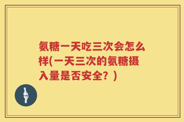 氨糖一天吃三次会怎么样(一天三次的氨糖摄入量是否安全?) 氨糖一天吃三次会怎么样(一天三次的氨糖摄入量是否安全?)