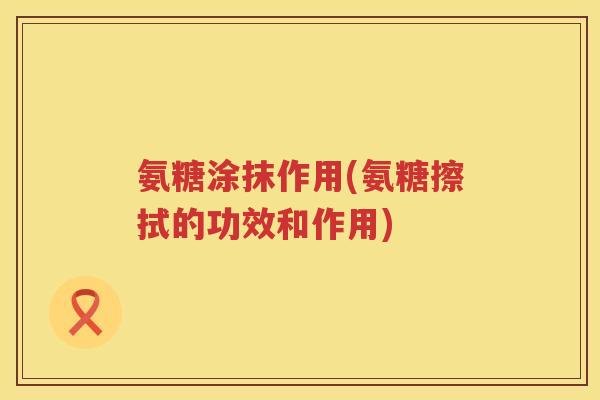 氨糖涂抹作用(氨糖擦拭的功效和作用) 氨糖涂抹作用(氨糖擦拭的功效和作用)