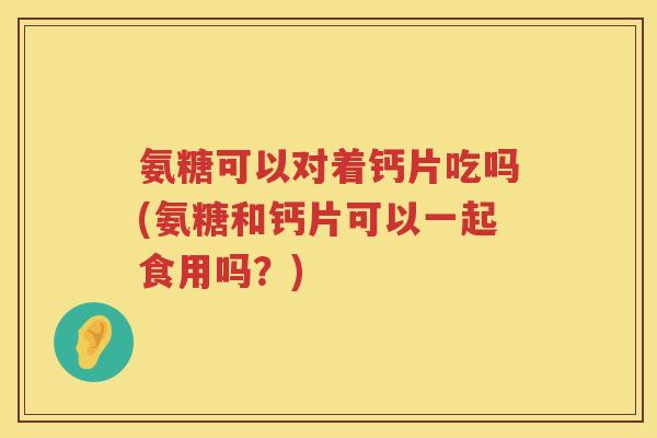 氨糖可以对着钙片吃吗(氨糖和钙片可以一起食用吗？)