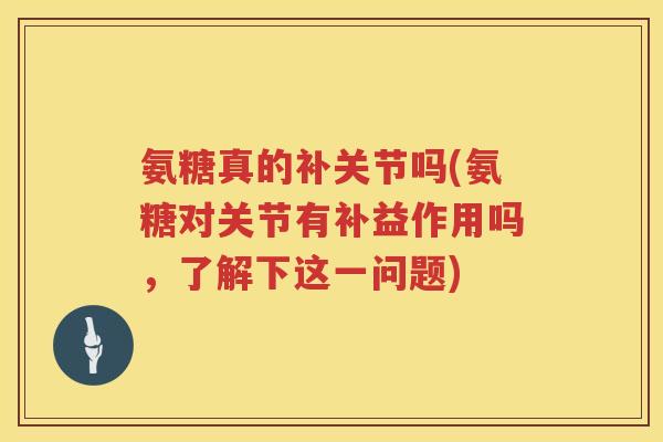 氨糖真的补关节吗(氨糖对关节有补益作用吗，了解下这一问题)