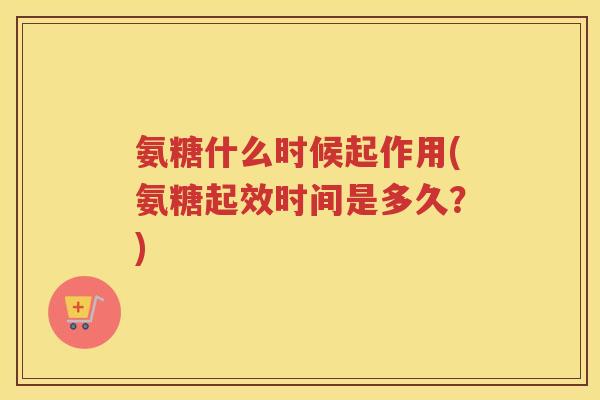 氨糖什么时候起作用(氨糖起效时间是多久？)