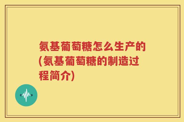 氨基葡萄糖怎么生产的(氨基葡萄糖的制造过程简介) 氨基葡萄糖怎么生产的(氨基葡萄糖的制造过程简介)