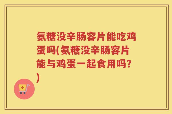 氨糖没辛肠容片能吃鸡蛋吗(氨糖没辛肠容片能与鸡蛋一起食用吗？)