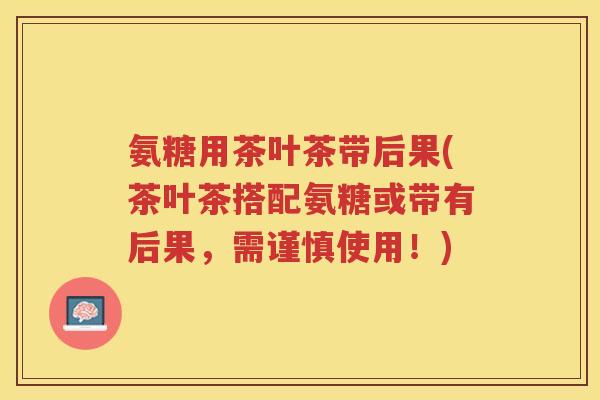 氨糖用茶叶茶带后果(茶叶茶搭配氨糖或带有后果,需谨慎使用!) 氨糖用茶叶茶带后果(茶叶茶搭配氨糖或带有后果,需谨慎使用!)