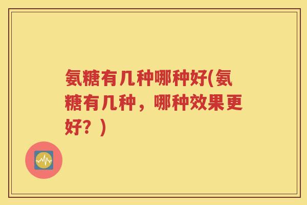 氨糖有几种哪种好(氨糖有几种，哪种效果更好？)