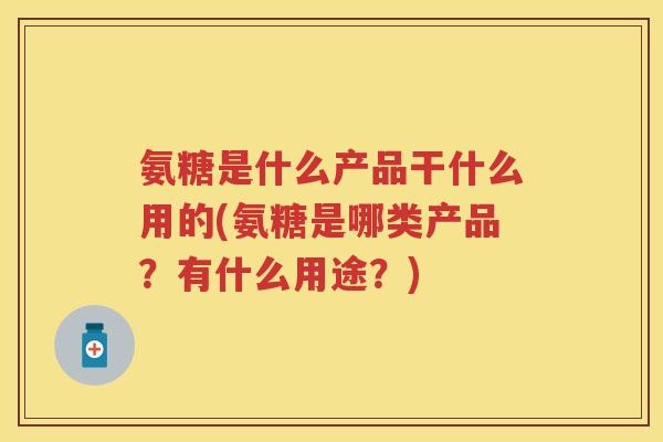 氨糖是什么产品干什么用的(氨糖是哪类产品？有什么用途？)