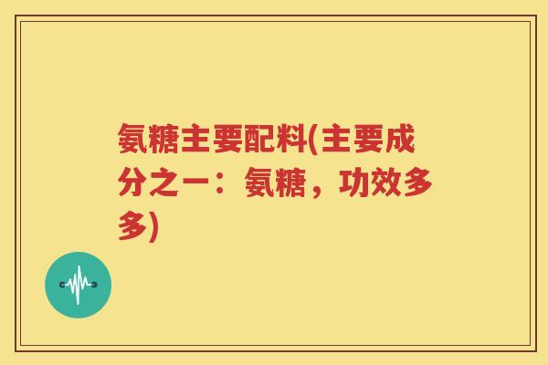 氨糖主要配料(主要成分之一:氨糖,功效多多) 氨糖主要配料(主要成分之一:氨糖,功效多多)