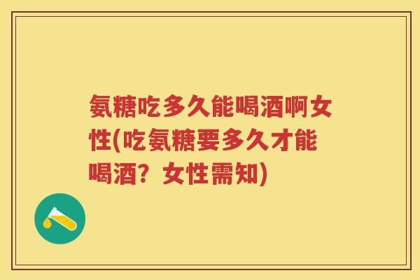 氨糖吃多久能喝酒啊女性(吃氨糖要多久才能喝酒？女性需知)