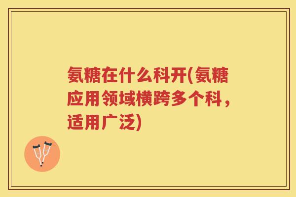 氨糖在什么科开(氨糖应用领域横跨多个科,适用广泛) 氨糖在什么科开(氨糖应用领域横跨多个科,适用广泛)