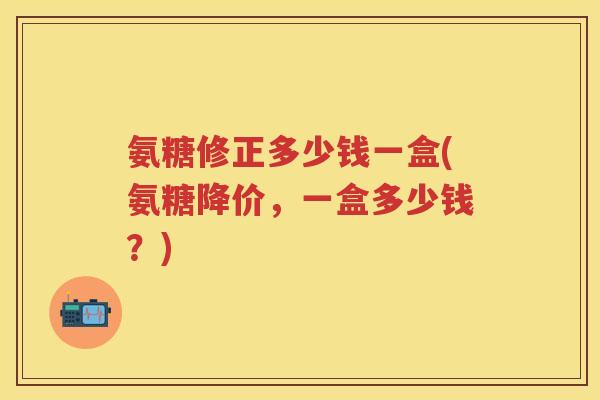 氨糖修正多少钱一盒(氨糖降价,一盒多少钱?) 氨糖修正多少钱一盒(氨糖降价,一盒多少钱?)