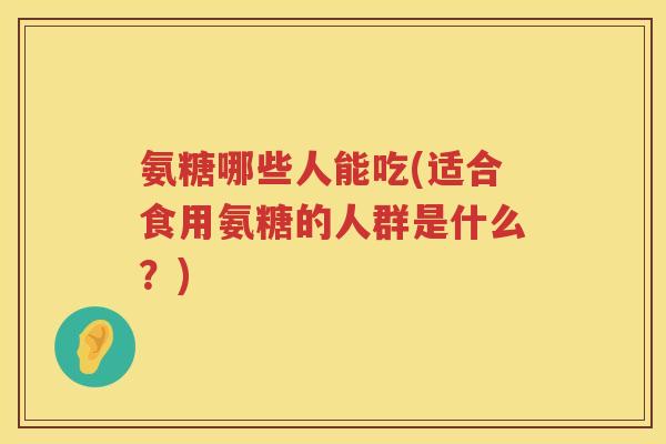 氨糖哪些人能吃(适合食用氨糖的人群是什么？)
