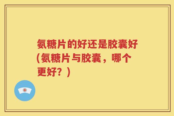 氨糖片的好还是胶囊好(氨糖片与胶囊,哪个更好?) 氨糖片的好还是胶囊好(氨糖片与胶囊,哪个更好?)
