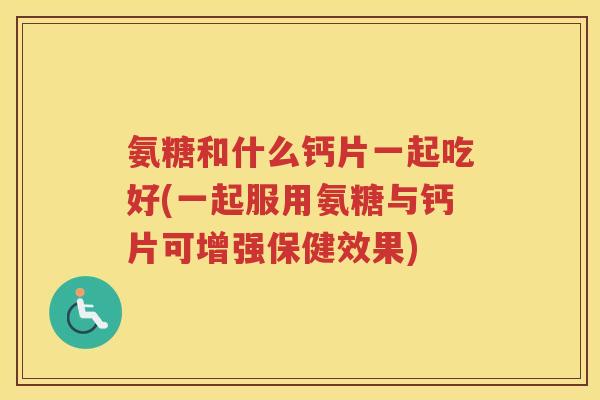 氨糖和什么钙片一起吃好(一起服用氨糖与钙片可增强保健效果)