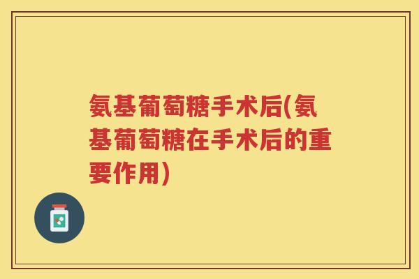氨基葡萄糖手术后(氨基葡萄糖在手术后的重要作用) 氨基葡萄糖手术后(氨基葡萄糖在手术后的重要作用)