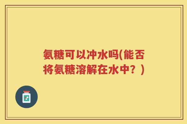 氨糖可以冲水吗(能否将氨糖溶解在水中?) 氨糖可以冲水吗(能否将氨糖溶解在水中?)