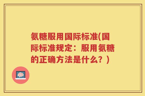 氨糖服用国际标准(国际标准规定:服用氨糖的正确方法是什么?) 氨糖服用国际标准(国际标准规定:服用氨糖的正确方法是什么?)