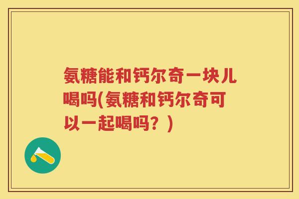 氨糖能和钙尔奇一块儿喝吗(氨糖和钙尔奇可以一起喝吗?) 氨糖能和钙尔奇一块儿喝吗(氨糖和钙尔奇可以一起喝吗?)
