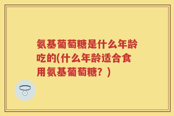 氨基葡萄糖是什么年龄吃的(什么年龄适合食用氨基葡萄糖？)