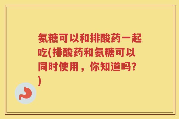 氨糖可以和排酸药一起吃(排酸药和氨糖可以同时使用,你知道吗?) 氨糖可以和排酸药一起吃(排酸药和氨糖可以同时使用,你知道吗?)