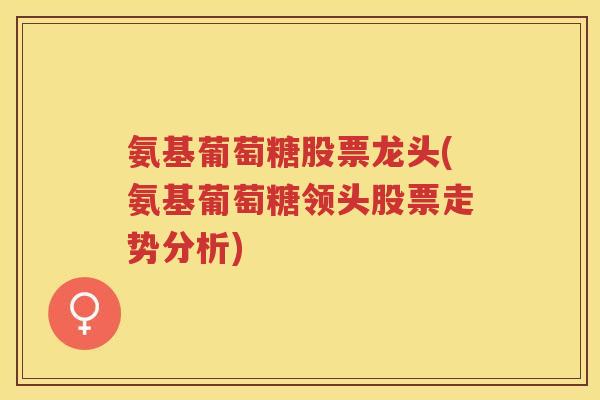 氨基葡萄糖股票龙头(氨基葡萄糖领头股票走势分析) 氨基葡萄糖股票龙头(氨基葡萄糖领头股票走势分析)