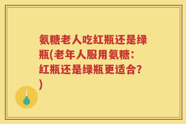 氨糖老人吃红瓶还是绿瓶(老年人服用氨糖:红瓶还是绿瓶更适合?) 氨糖老人吃红瓶还是绿瓶(老年人服用氨糖:红瓶还是绿瓶更适合?)
