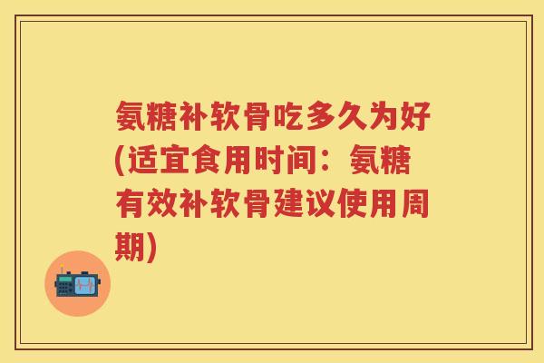 氨糖补软骨吃多久为好(适宜食用时间：氨糖有效补软骨建议使用周期)