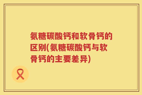 氨糖碳酸钙和软骨钙的区别(氨糖碳酸钙与软骨钙的主要差异)