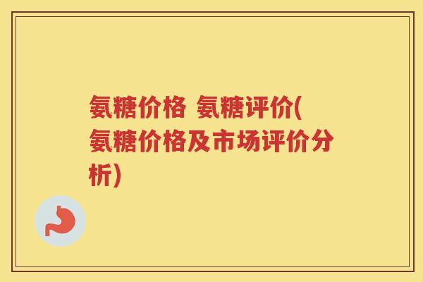 氨糖价格 氨糖评价(氨糖价格及市场评价分析) 氨糖价格 氨糖评价(氨糖价格及市场评价分析)
