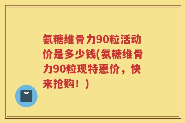 氨糖维骨力90粒活动价是多少钱(氨糖维骨力90粒现特惠价，快来抢购！)
