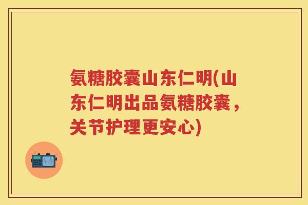 氨糖胶囊山东仁明(山东仁明出品氨糖胶囊，关节护理更安心)