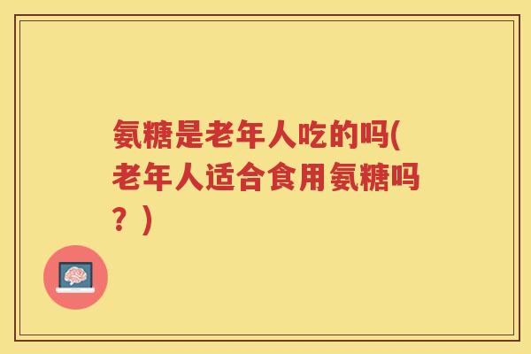 氨糖是老年人吃的吗(老年人适合食用氨糖吗？)