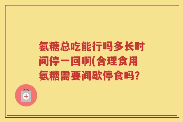 氨糖总吃能行吗多长时间停一回啊(合理食用氨糖需要间歇停食吗? 氨糖总吃能行吗多长时间停一回啊(合理食用氨糖需要间歇停食吗?