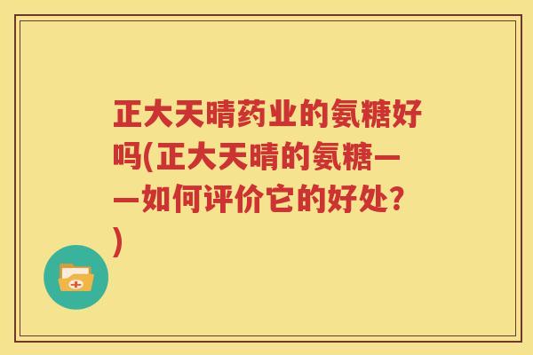 正大天晴药业的氨糖好吗(正大天晴的氨糖——如何评价它的好处？)