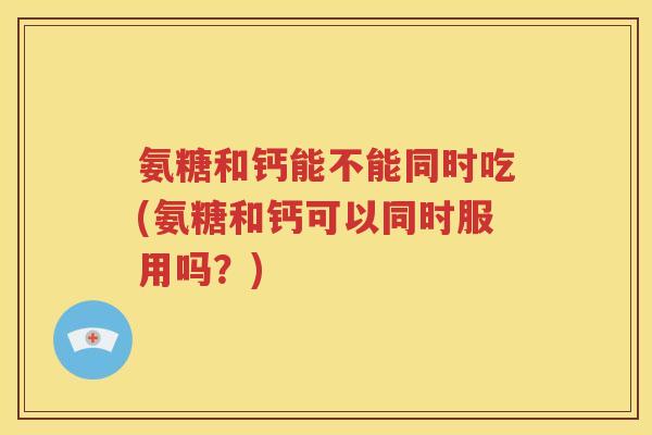 氨糖和钙能不能同时吃(氨糖和钙可以同时服用吗?) 氨糖和钙能不能同时吃(氨糖和钙可以同时服用吗?)
