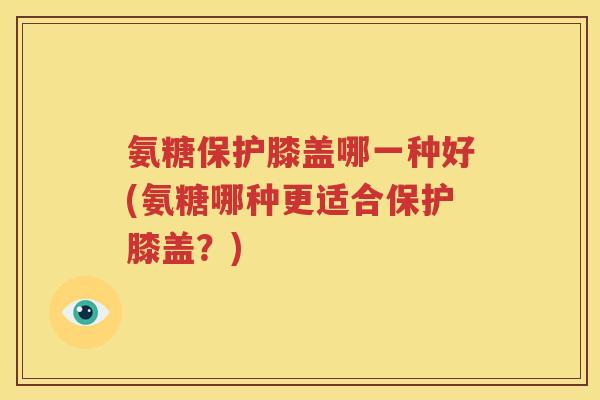 氨糖保护膝盖哪一种好(氨糖哪种更适合保护膝盖?) 氨糖保护膝盖哪一种好(氨糖哪种更适合保护膝盖?)