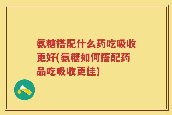 氨糖搭配什么药吃吸收更好(氨糖如何搭配药品吃吸收更佳) 氨糖搭配什么药吃吸收更好(氨糖如何搭配药品吃吸收更佳)