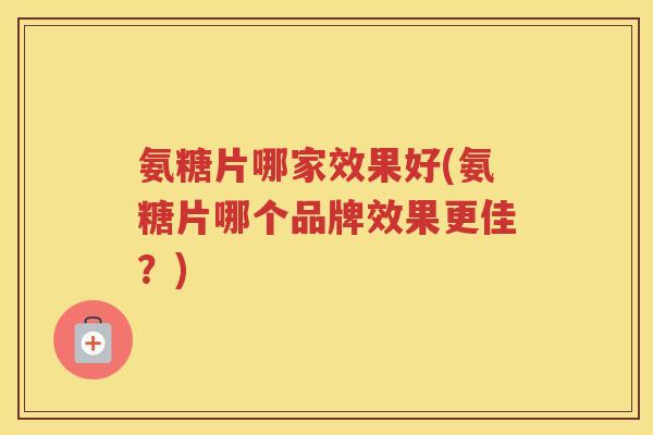 氨糖片哪家效果好(氨糖片哪个品牌效果更佳?) 氨糖片哪家效果好(氨糖片哪个品牌效果更佳?)